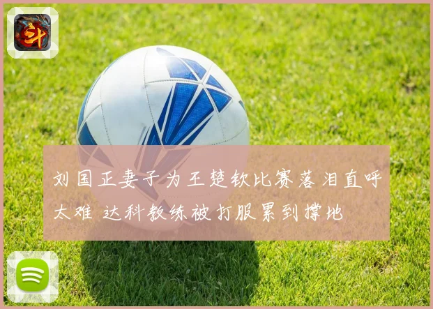 刘国正妻子为王楚钦比赛落泪直呼太难 达科教练被打服累到撑地