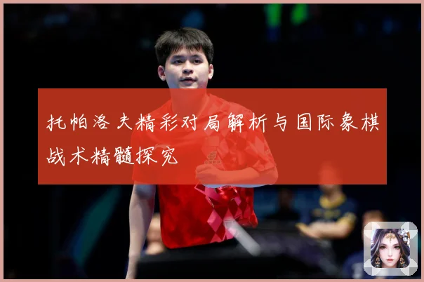 托帕洛夫精彩对局解析与国际象棋战术精髓探究
