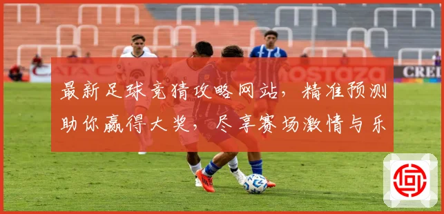最新足球竞猜攻略网站，精准预测助你赢得大奖，尽享赛场激情与乐趣