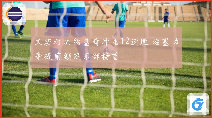 文班对决约基奇冲击12连胜 活塞力争提前锁定东部榜首