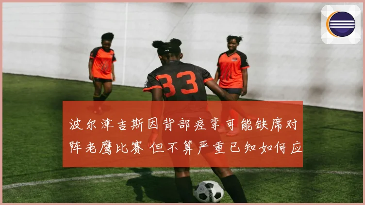 波尔津吉斯因背部痉挛可能缺席对阵老鹰比赛 但不算严重已知如何应对