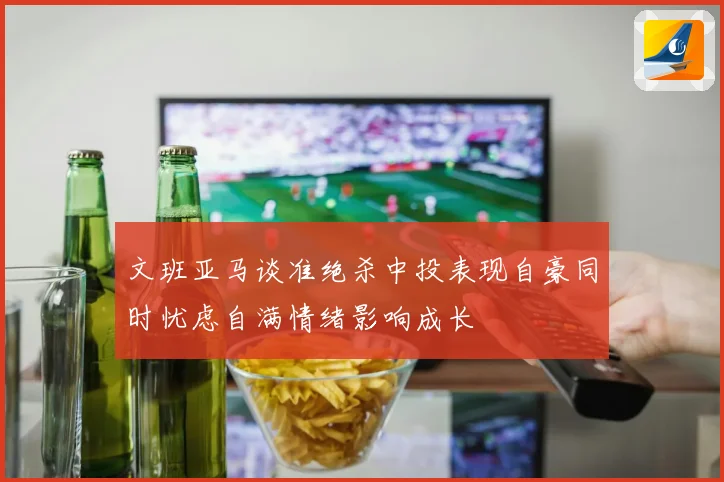 文班亚马谈准绝杀中投表现自豪同时忧虑自满情绪影响成长