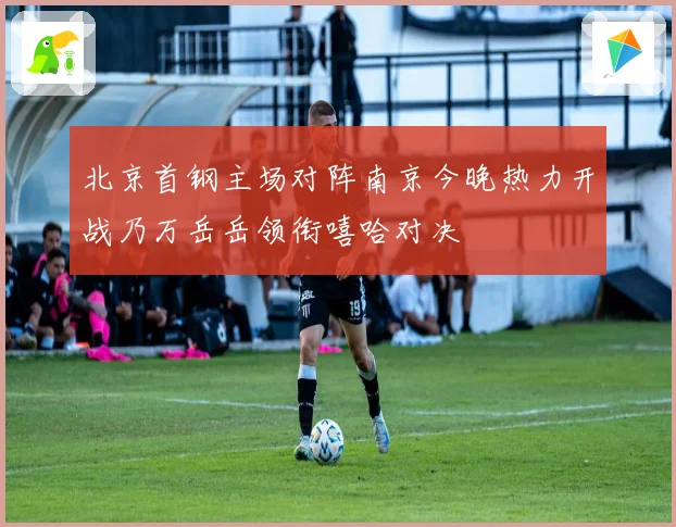 北京首钢主场对阵南京今晚热力开战乃万岳岳领衔嘻哈对决