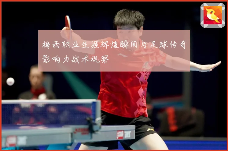 梅西职业生涯辉煌瞬间与足球传奇影响力战术观察