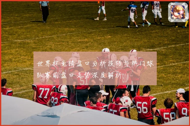 世界杯竞猜盘口分析技巧与热门球队赛前盘口走势深度解析
