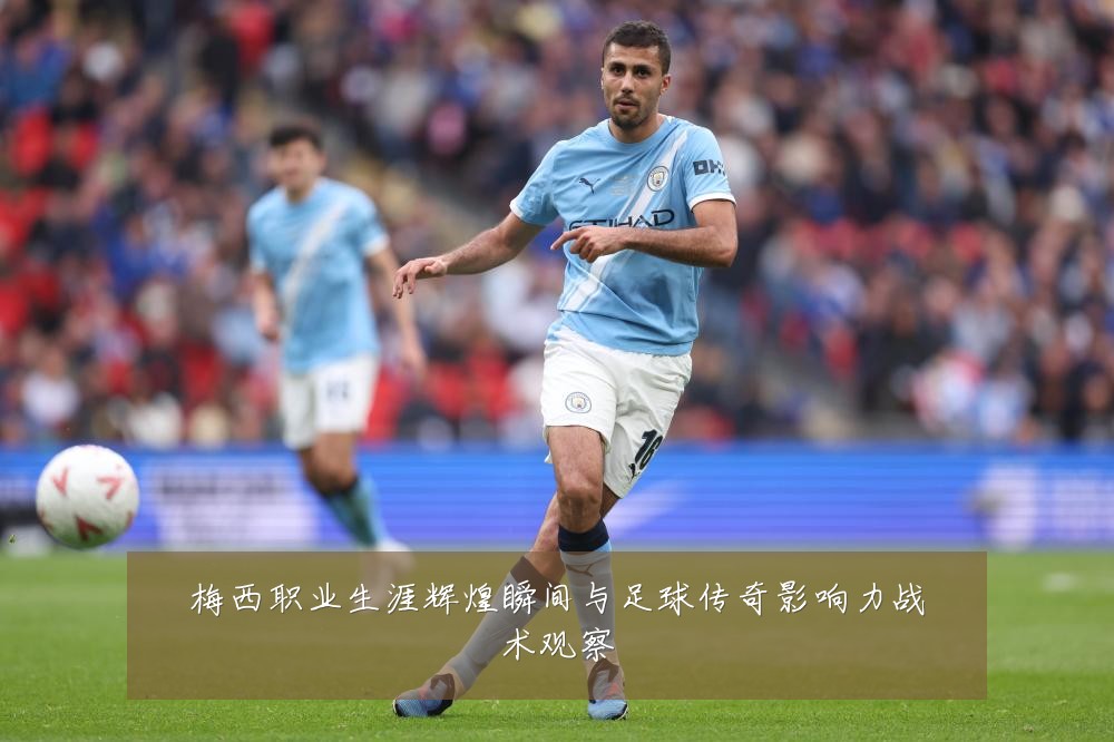 梅西职业生涯辉煌瞬间与足球传奇影响力战术观察